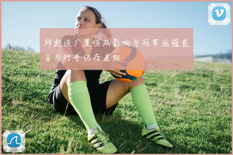 邱彪谈广厦伤病影响与冠军底蕴直言与对手仍存差距