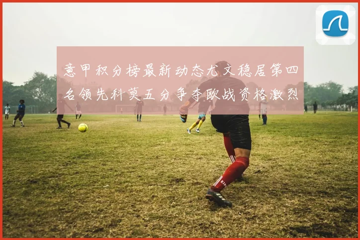 意甲积分榜最新动态尤文稳居第四名领先科莫五分争夺欧战资格激烈
