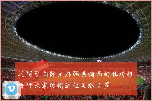 迈阿密国际主帅强调梅西的独特性呼吁大家珍惜这位足球巨星