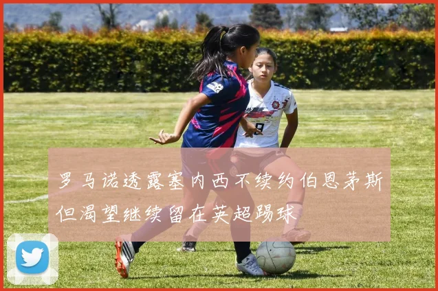 罗马诺透露塞内西不续约伯恩茅斯但渴望继续留在英超踢球