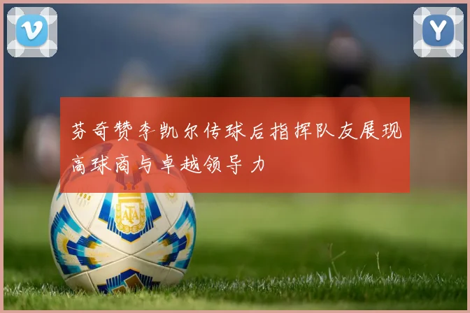 芬奇赞李凯尔传球后指挥队友展现高球商与卓越领导力