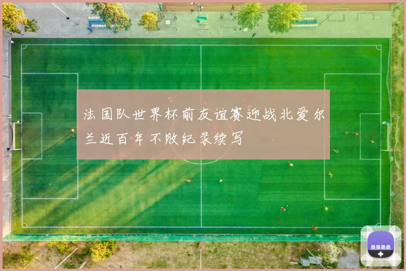 法国队世界杯前友谊赛迎战北爱尔兰近百年不败纪录续写