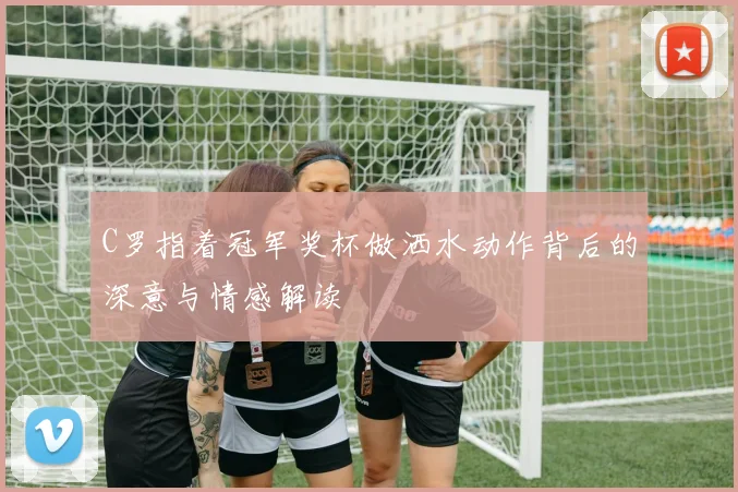 C罗指着冠军奖杯做洒水动作背后的深意与情感解读
