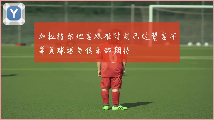 加拉格尔坦言艰难时刻已过誓言不辜负球迷与俱乐部期待