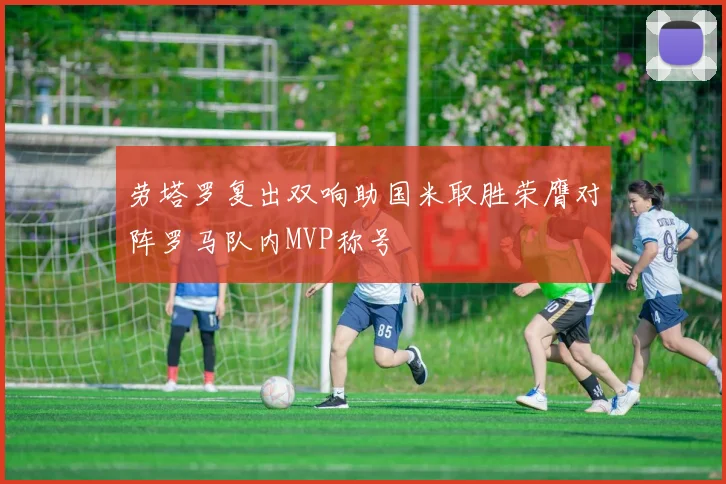 劳塔罗复出双响助国米取胜荣膺对阵罗马队内MVP称号