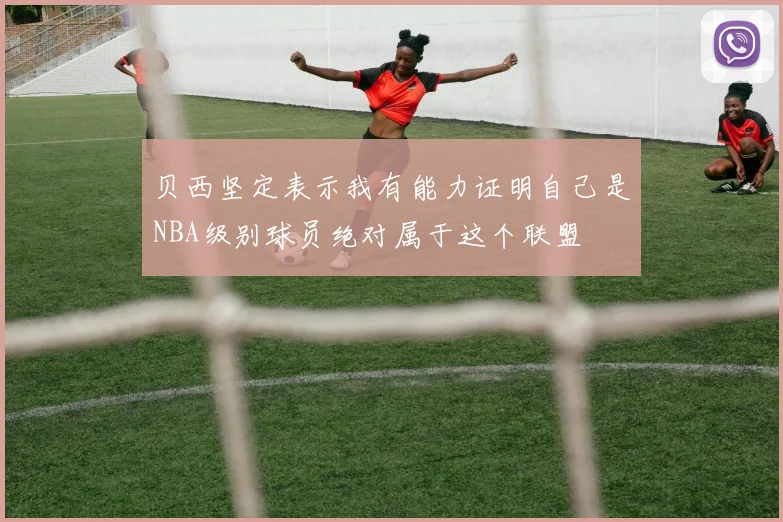 贝西坚定表示我有能力证明自己是NBA级别球员绝对属于这个联盟