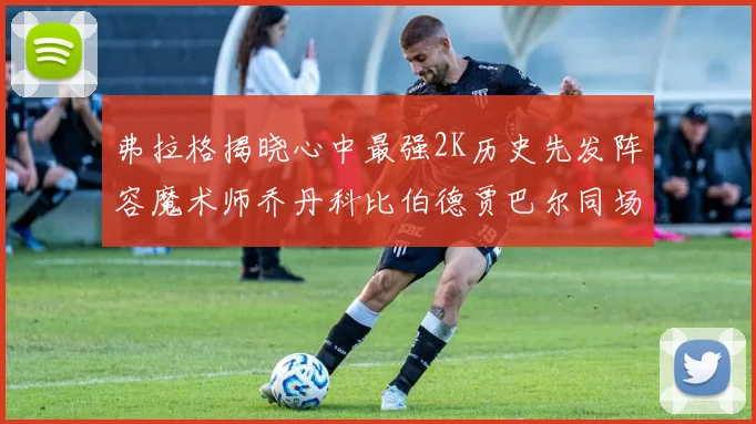 弗拉格揭晓心中最强2K历史先发阵容魔术师乔丹科比伯德贾巴尔同场竞技