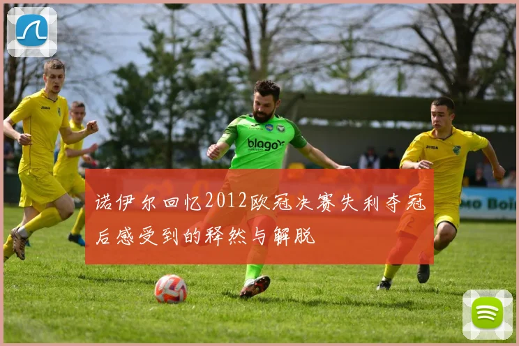 诺伊尔回忆2012欧冠决赛失利夺冠后感受到的释然与解脱