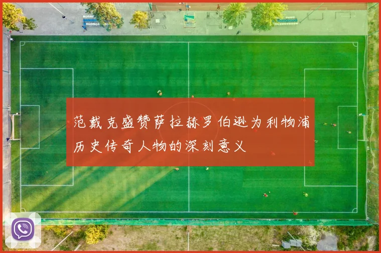 范戴克盛赞萨拉赫罗伯逊为利物浦历史传奇人物的深刻意义