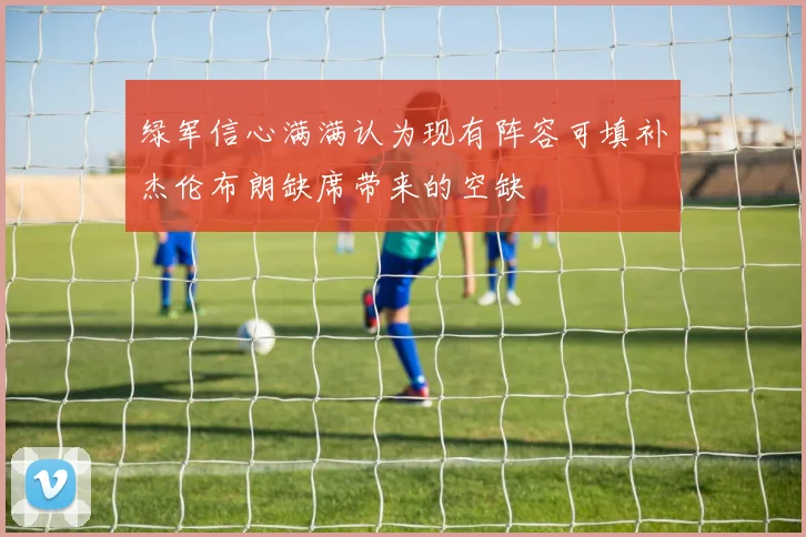 绿军信心满满认为现有阵容可填补杰伦布朗缺席带来的空缺