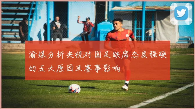渝媒分析央视对国足缺席态度强硬的五大原因及赛事影响