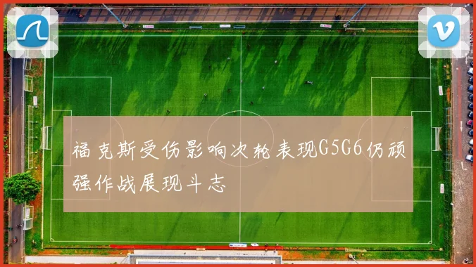 福克斯受伤影响次轮表现G5G6仍顽强作战展现斗志