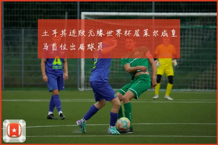 土耳其连败无缘世界杯居莱尔成皇马首位出局球员