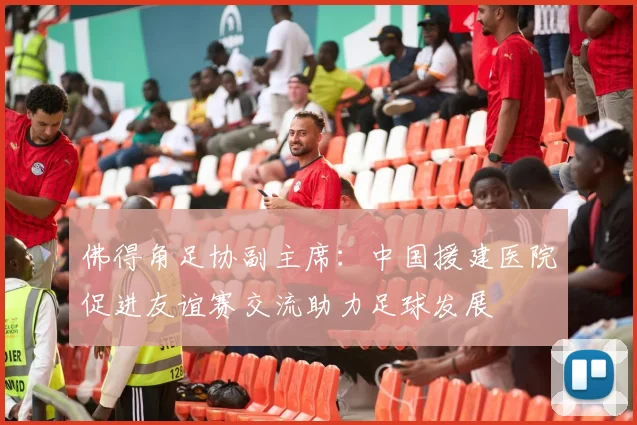 佛得角足协副主席：中国援建医院促进友谊赛交流助力足球发展