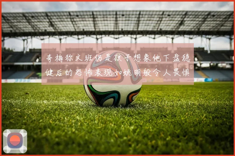 夸梅称文班仍是孩子想象他下盘稳健后的恐怖表现如姚明般令人畏惧